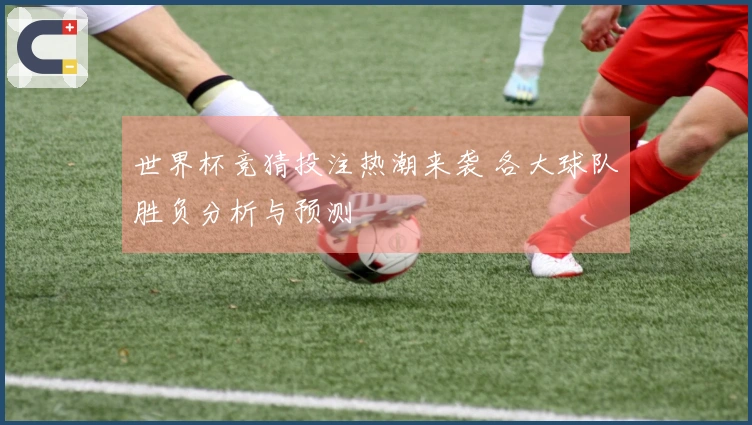 世界杯竞猜投注热潮来袭 各大球队胜负分析与预测
