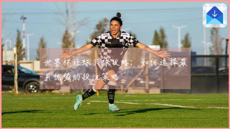 世界杯让球买球攻略：如何选择最具优势的投注策略