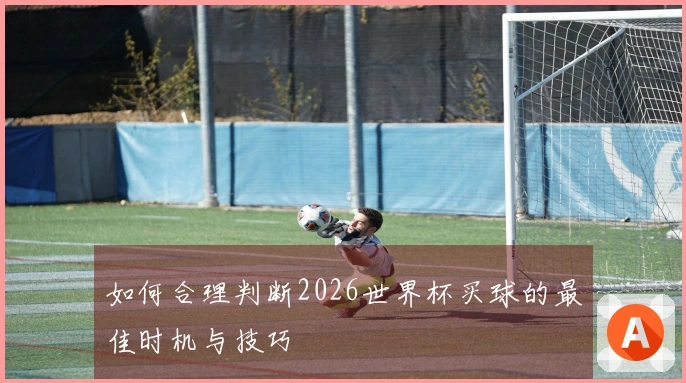 如何合理判断2026世界杯买球的最佳时机与技巧